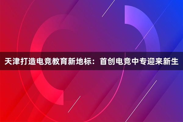 天津打造电竞教育新地标：首创电竞中专迎来新生